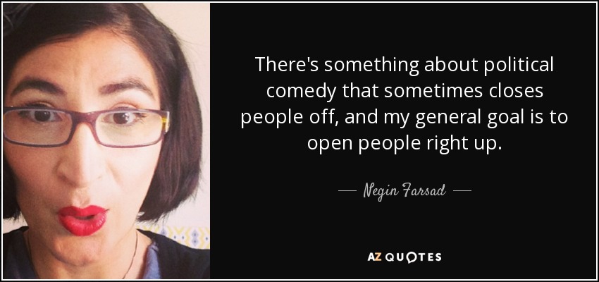 There's something about political comedy that sometimes closes people off, and my general goal is to open people right up. - Negin Farsad