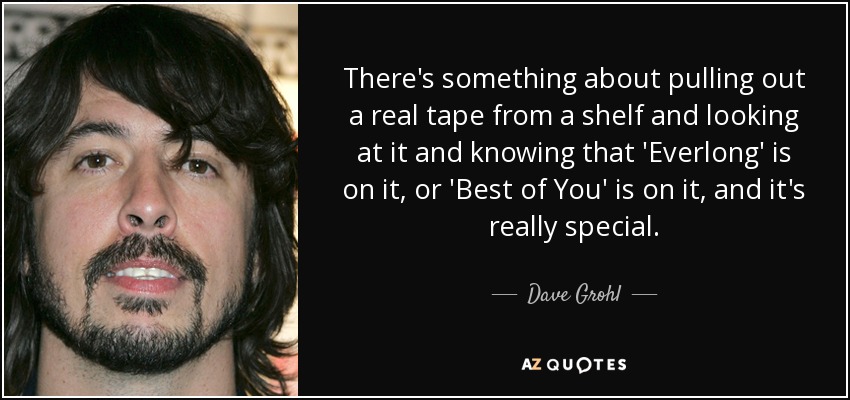 There's something about pulling out a real tape from a shelf and looking at it and knowing that 'Everlong' is on it, or 'Best of You' is on it, and it's really special. - Dave Grohl