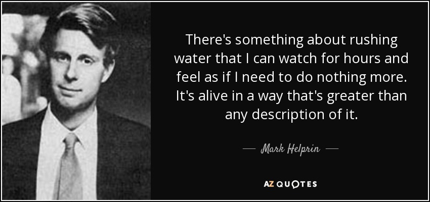 There's something about rushing water that I can watch for hours and feel as if I need to do nothing more. It's alive in a way that's greater than any description of it. - Mark Helprin