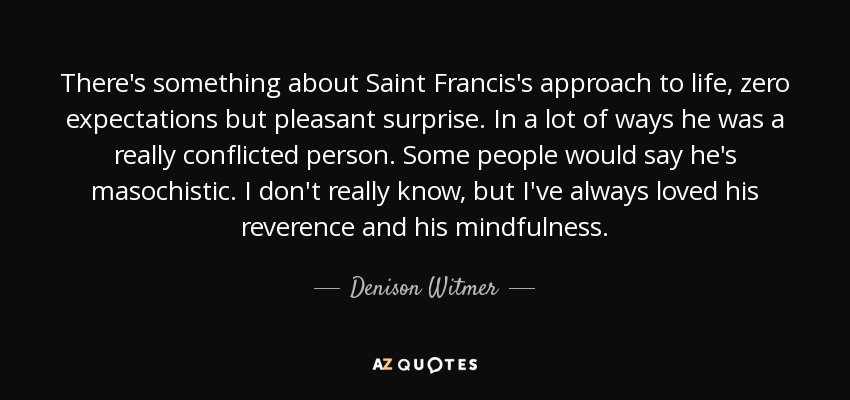 There's something about Saint Francis's approach to life, zero expectations but pleasant surprise. In a lot of ways he was a really conflicted person. Some people would say he's masochistic . I don't really know, but I've always loved his reverence and his mindfulness. - Denison Witmer