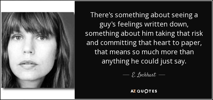 There's something about seeing a guy's feelings written down, something about him taking that risk and committing that heart to paper, that means so much more than anything he could just say. - E. Lockhart