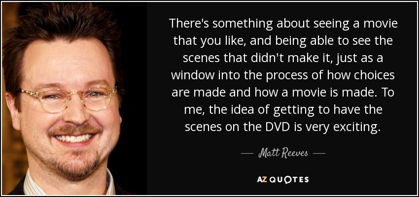 There's something about seeing a movie that you like, and being able to see the scenes that didn't make it, just as a window into the process of how choices are made and how a movie is made. To me, the idea of getting to have the scenes on the DVD is very exciting. - Matt Reeves
