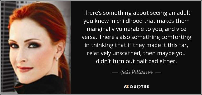 There’s something about seeing an adult you knew in childhood that makes them marginally vulnerable to you, and vice versa. There’s also something comforting in thinking that if they made it this far, relatively unscathed, then maybe you didn’t turn out half bad either. - Vicki Pettersson