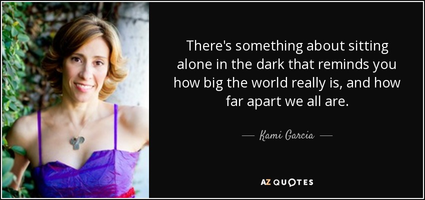 There's something about sitting alone in the dark that reminds you how big the world really is, and how far apart we all are. - Kami Garcia