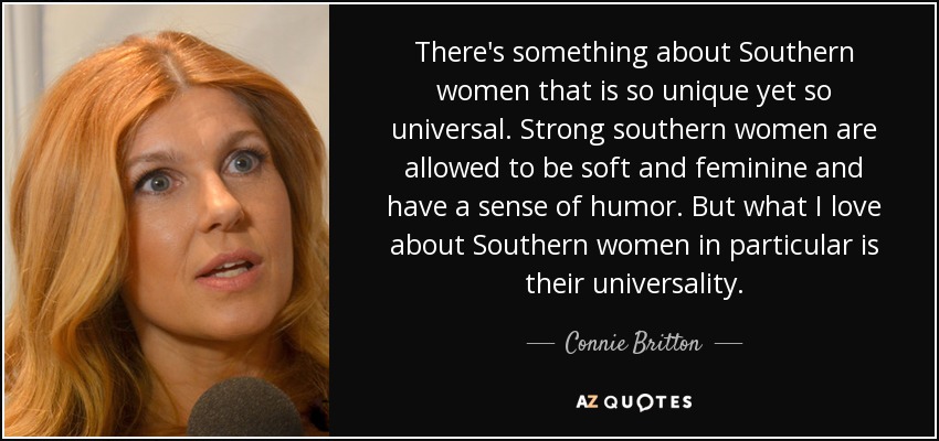 There's something about Southern women that is so unique yet so universal. Strong southern women are allowed to be soft and feminine and have a sense of humor. But what I love about Southern women in particular is their universality. - Connie Britton