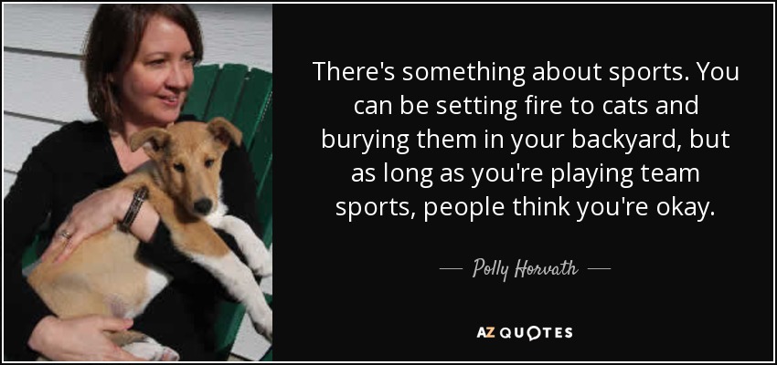 There's something about sports. You can be setting fire to cats and burying them in your backyard, but as long as you're playing team sports, people think you're okay. - Polly Horvath