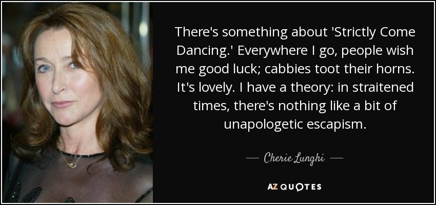 There's something about 'Strictly Come Dancing.' Everywhere I go, people wish me good luck; cabbies toot their horns. It's lovely. I have a theory: in straitened times, there's nothing like a bit of unapologetic escapism. - Cherie Lunghi