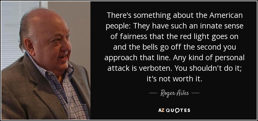 There's something about the American people: They have such an innate sense of fairness that the red light goes on and the bells go off the second you approach that line. Any kind of personal attack is verboten. You shouldn't do it; it's not worth it. - Roger Ailes