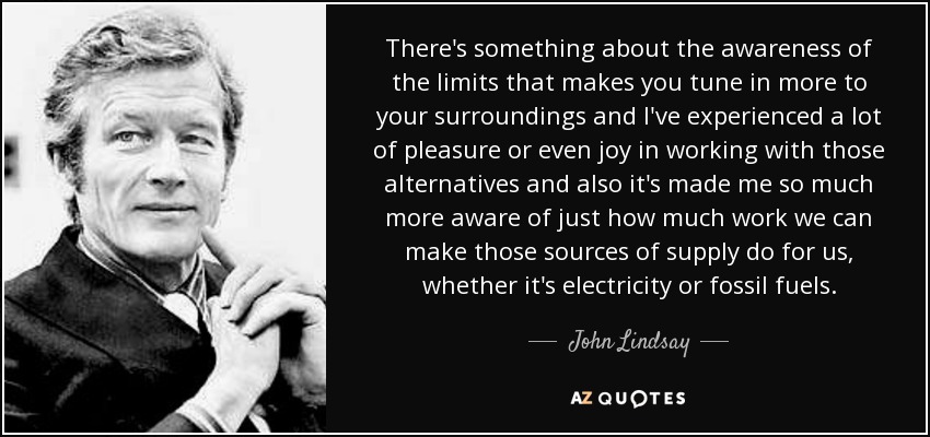 There's something about the awareness of the limits that makes you tune in more to your surroundings and I've experienced a lot of pleasure or even joy in working with those alternatives and also it's made me so much more aware of just how much work we can make those sources of supply do for us, whether it's electricity or fossil fuels. - John Lindsay