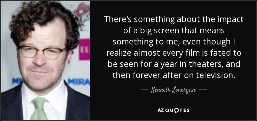 There's something about the impact of a big screen that means something to me, even though I realize almost every film is fated to be seen for a year in theaters, and then forever after on television. - Kenneth Lonergan