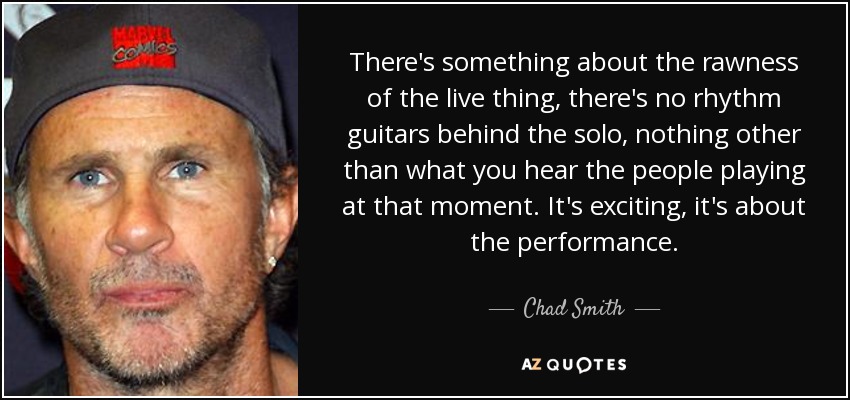 There's something about the rawness of the live thing, there's no rhythm guitars behind the solo, nothing other than what you hear the people playing at that moment. It's exciting, it's about the performance. - Chad Smith