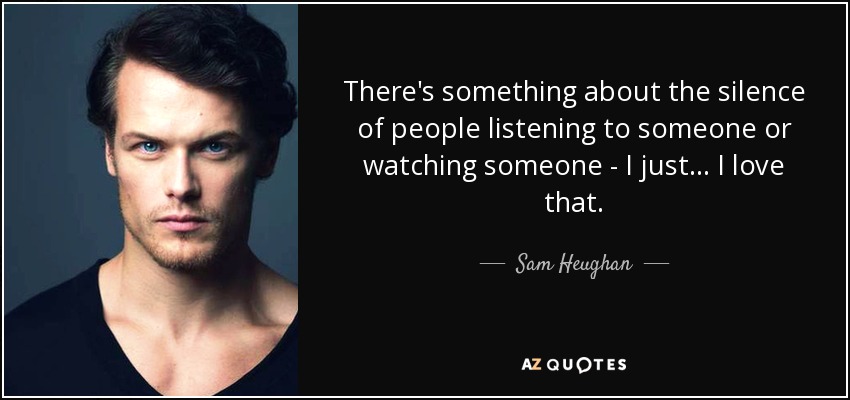 There's something about the silence of people listening to someone or watching someone - I just... I love that. - Sam Heughan