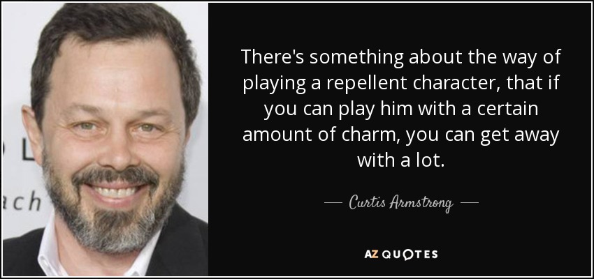 There's something about the way of playing a repellent character, that if you can play him with a certain amount of charm, you can get away with a lot. - Curtis Armstrong