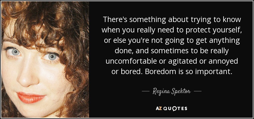There's something about trying to know when you really need to protect yourself, or else you're not going to get anything done, and sometimes to be really uncomfortable or agitated or annoyed or bored. Boredom is so important. - Regina Spektor