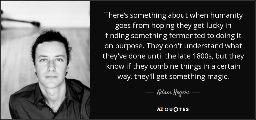 There's something about when humanity goes from hoping they get lucky in finding something fermented to doing it on purpose. They don't understand what they've done until the late 1800s, but they know if they combine things in a certain way, they'll get something magic. - Adam Rogers