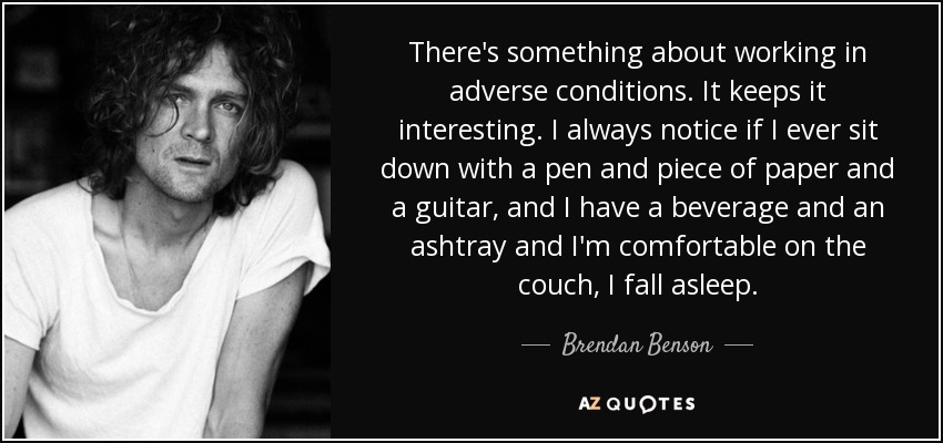There's something about working in adverse conditions. It keeps it interesting. I always notice if I ever sit down with a pen and piece of paper and a guitar, and I have a beverage and an ashtray and I'm comfortable on the couch, I fall asleep. - Brendan Benson