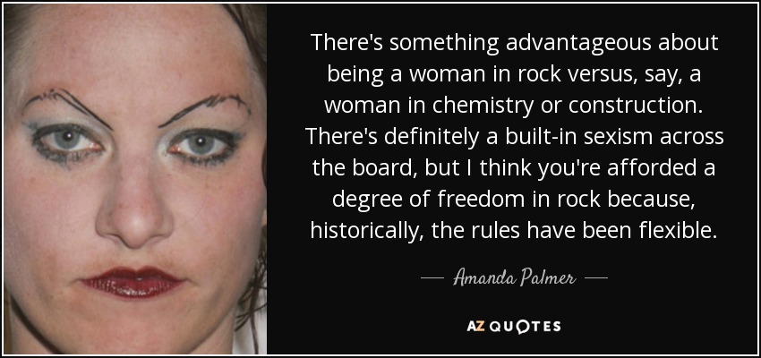 There's something advantageous about being a woman in rock versus, say, a woman in chemistry or construction. There's definitely a built-in sexism across the board, but I think you're afforded a degree of freedom in rock because, historically, the rules have been flexible. - Amanda Palmer