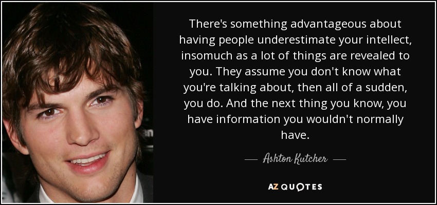There's something advantageous about having people underestimate your intellect, insomuch as a lot of things are revealed to you. They assume you don't know what you're talking about, then all of a sudden, you do. And the next thing you know, you have information you wouldn't normally have. - Ashton Kutcher