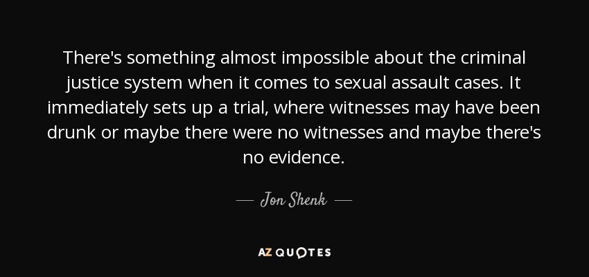 There's something almost impossible about the criminal justice system when it comes to sexual assault cases. It immediately sets up a trial, where witnesses may have been drunk or maybe there were no witnesses and maybe there's no evidence. - Jon Shenk