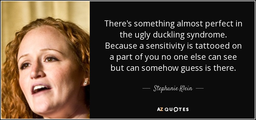 There's something almost perfect in the ugly duckling syndrome. Because a sensitivity is tattooed on a part of you no one else can see but can somehow guess is there. - Stephanie Klein