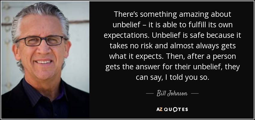 There’s something amazing about unbelief – it is able to fulfill its own expectations. Unbelief is safe because it takes no risk and almost always gets what it expects. Then, after a person gets the answer for their unbelief, they can say, I told you so. - Bill Johnson