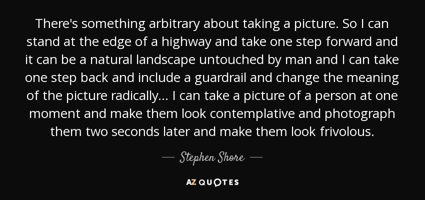 There's something arbitrary about taking a picture. So I can stand at the edge of a highway and take one step forward and it can be a natural landscape untouched by man and I can take one step back and include a guardrail and change the meaning of the picture radically... I can take a picture of a person at one moment and make them look contemplative and photograph them two seconds later and make them look frivolous. - Stephen Shore