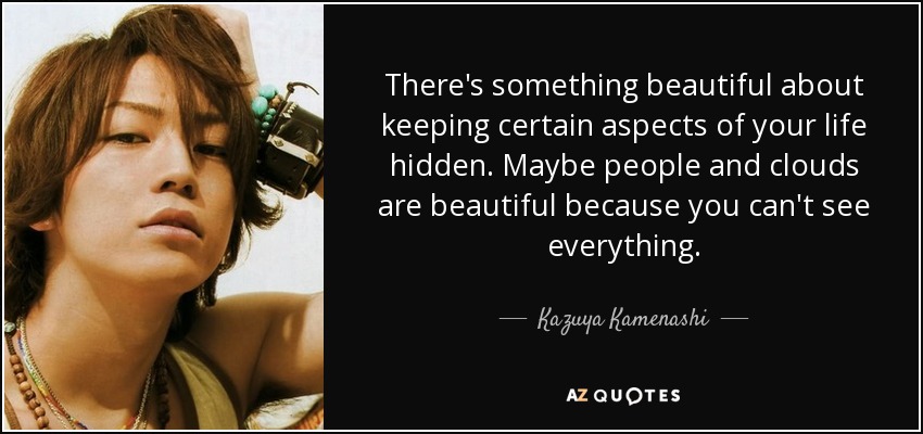There's something beautiful about keeping certain aspects of your life hidden. Maybe people and clouds are beautiful because you can't see everything. - Kazuya Kamenashi