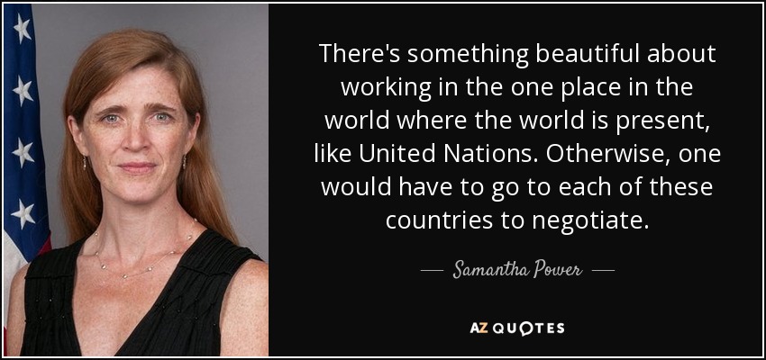 There's something beautiful about working in the one place in the world where the world is present, like United Nations. Otherwise, one would have to go to each of these countries to negotiate. - Samantha Power