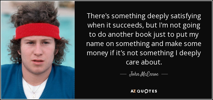 There's something deeply satisfying when it succeeds, but I'm not going to do another book just to put my name on something and make some money if it's not something I deeply care about. - John McEnroe