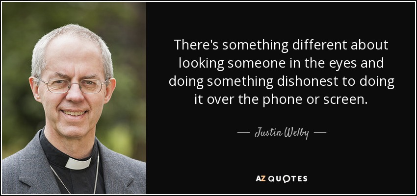 There's something different about looking someone in the eyes and doing something dishonest to doing it over the phone or screen. - Justin Welby