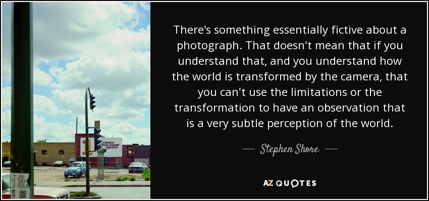 There's something essentially fictive about a photograph. That doesn't mean that if you understand that, and you understand how the world is transformed by the camera, that you can't use the limitations or the transformation to have an observation that is a very subtle perception of the world. - Stephen Shore