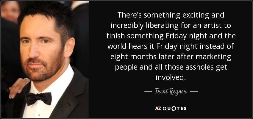 There's something exciting and incredibly liberating for an artist to finish something Friday night and the world hears it Friday night instead of eight months later after marketing people and all those assholes get involved. - Trent Reznor