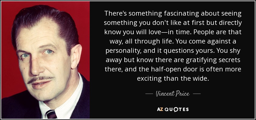 There's something fascinating about seeing something you don't like at first but directly know you will love—in time. People are that way, all through life. You come against a personality, and it questions yours. You shy away but know there are gratifying secrets there, and the half-open door is often more exciting than the wide. - Vincent Price