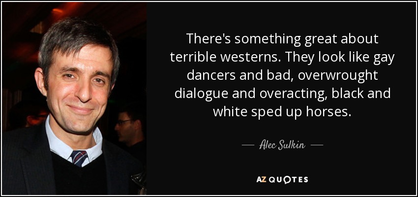 There's something great about terrible westerns. They look like gay dancers and bad, overwrought dialogue and overacting, black and white sped up horses. - Alec Sulkin