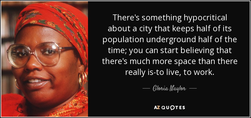 There's something hypocritical about a city that keeps half of its population underground half of the time; you can start believing that there's much more space than there really is-to live, to work. - Gloria Naylor