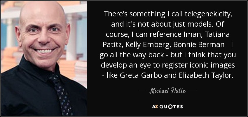 There's something I call telegenekicity, and it's not about just models. Of course, I can reference Iman, Tatiana Patitz, Kelly Emberg, Bonnie Berman - I go all the way back - but I think that you develop an eye to register iconic images - like Greta Garbo and Elizabeth Taylor. - Michael Flutie