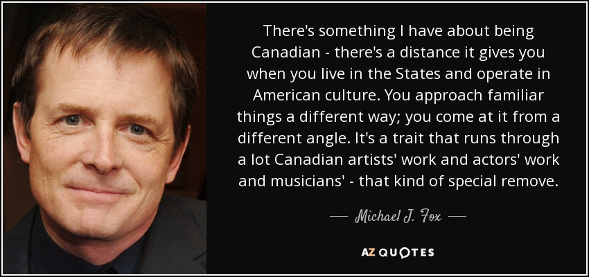 There's something I have about being Canadian - there's a distance it gives you when you live in the States and operate in American culture. You approach familiar things a different way; you come at it from a different angle. It's a trait that runs through a lot Canadian artists' work and actors' work and musicians' - that kind of special remove. - Michael J. Fox