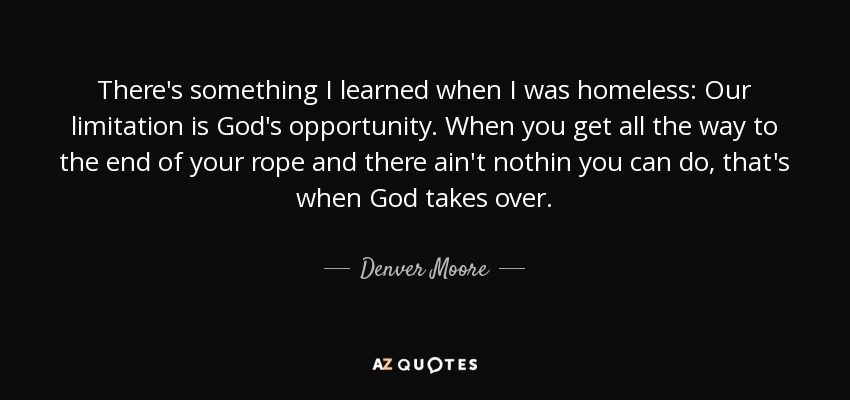 There's something I learned when I was homeless: Our limitation is God's opportunity. When you get all the way to the end of your rope and there ain't nothin you can do, that's when God takes over. - Denver Moore