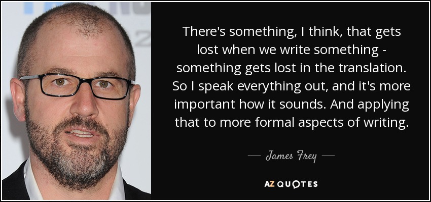There's something, I think, that gets lost when we write something - something gets lost in the translation. So I speak everything out, and it's more important how it sounds. And applying that to more formal aspects of writing. - James Frey