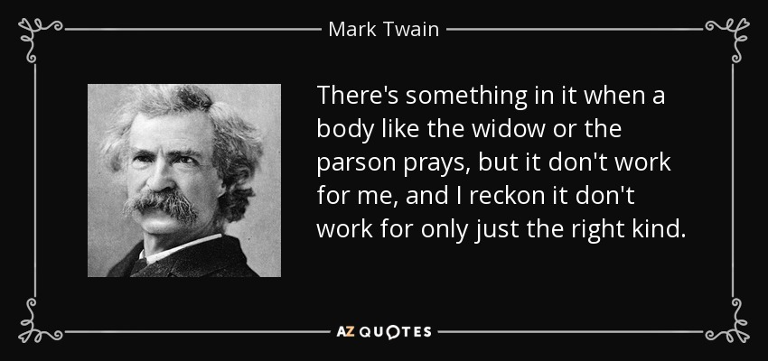 There's something in it when a body like the widow or the parson prays, but it don't work for me, and I reckon it don't work for only just the right kind. - Mark Twain