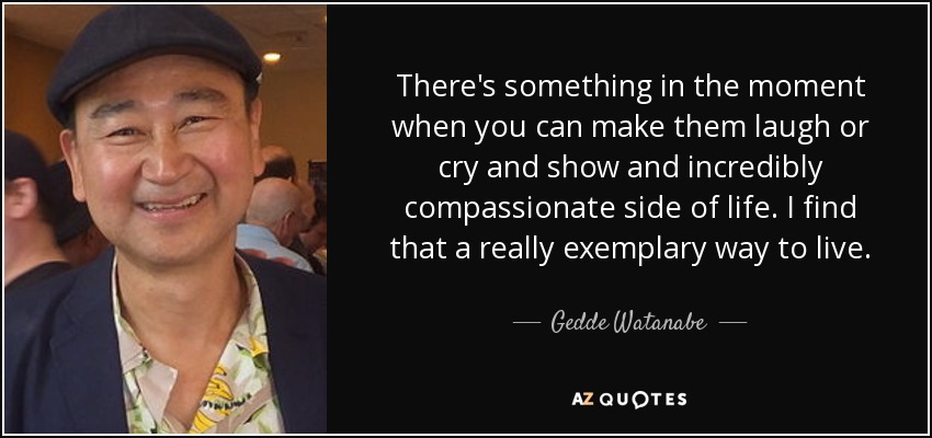There's something in the moment when you can make them laugh or cry and show and incredibly compassionate side of life. I find that a really exemplary way to live. - Gedde Watanabe