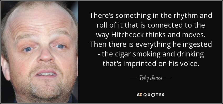 There's something in the rhythm and roll of it that is connected to the way Hitchcock thinks and moves. Then there is everything he ingested - the cigar smoking and drinking that's imprinted on his voice. - Toby Jones