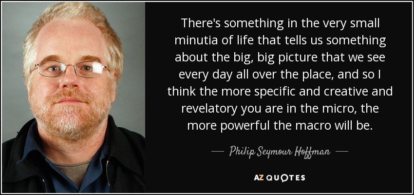 There's something in the very small minutia of life that tells us something about the big, big picture that we see every day all over the place, and so I think the more specific and creative and revelatory you are in the micro, the more powerful the macro will be. - Philip Seymour Hoffman