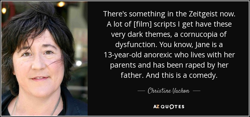 There's something in the Zeitgeist now. A lot of [film] scripts I get have these very dark themes, a cornucopia of dysfunction. You know, Jane is a 13-year-old anorexic who lives with her parents and has been raped by her father. And this is a comedy. - Christine Vachon