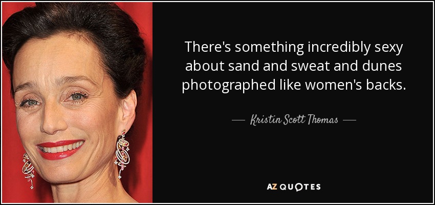 There's something incredibly sexy about sand and sweat and dunes photographed like women's backs. - Kristin Scott Thomas