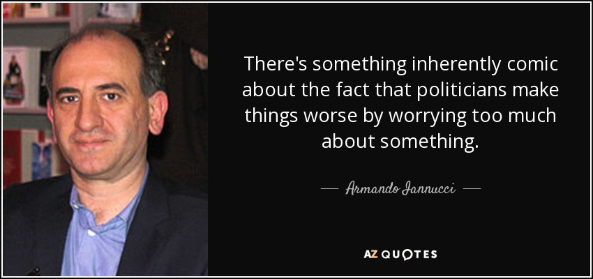 There's something inherently comic about the fact that politicians make things worse by worrying too much about something. - Armando Iannucci