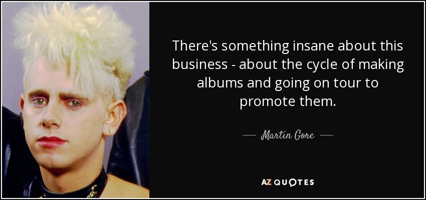 There's something insane about this business - about the cycle of making albums and going on tour to promote them. - Martin Gore