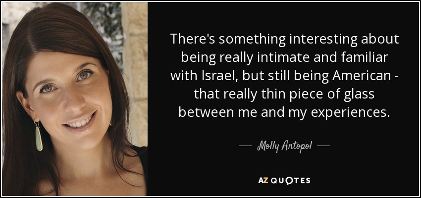 There's something interesting about being really intimate and familiar with Israel, but still being American - that really thin piece of glass between me and my experiences. - Molly Antopol