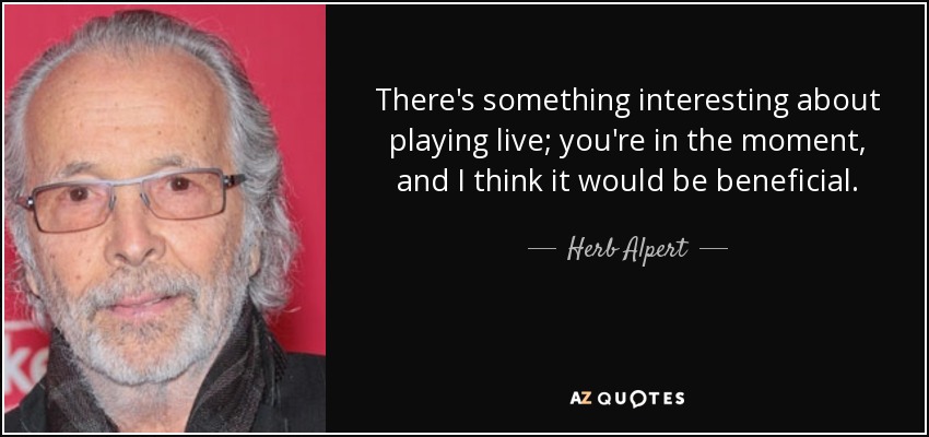 There's something interesting about playing live; you're in the moment, and I think it would be beneficial. - Herb Alpert