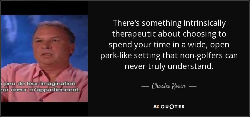 There's something intrinsically therapeutic about choosing to spend your time in a wide, open park-like setting that non-golfers can never truly understand. - Charles Rosin